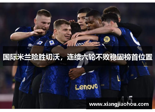 国际米兰险胜切沃，连续六轮不败稳固榜首位置
