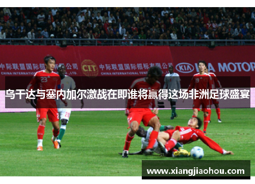 乌干达与塞内加尔激战在即谁将赢得这场非洲足球盛宴